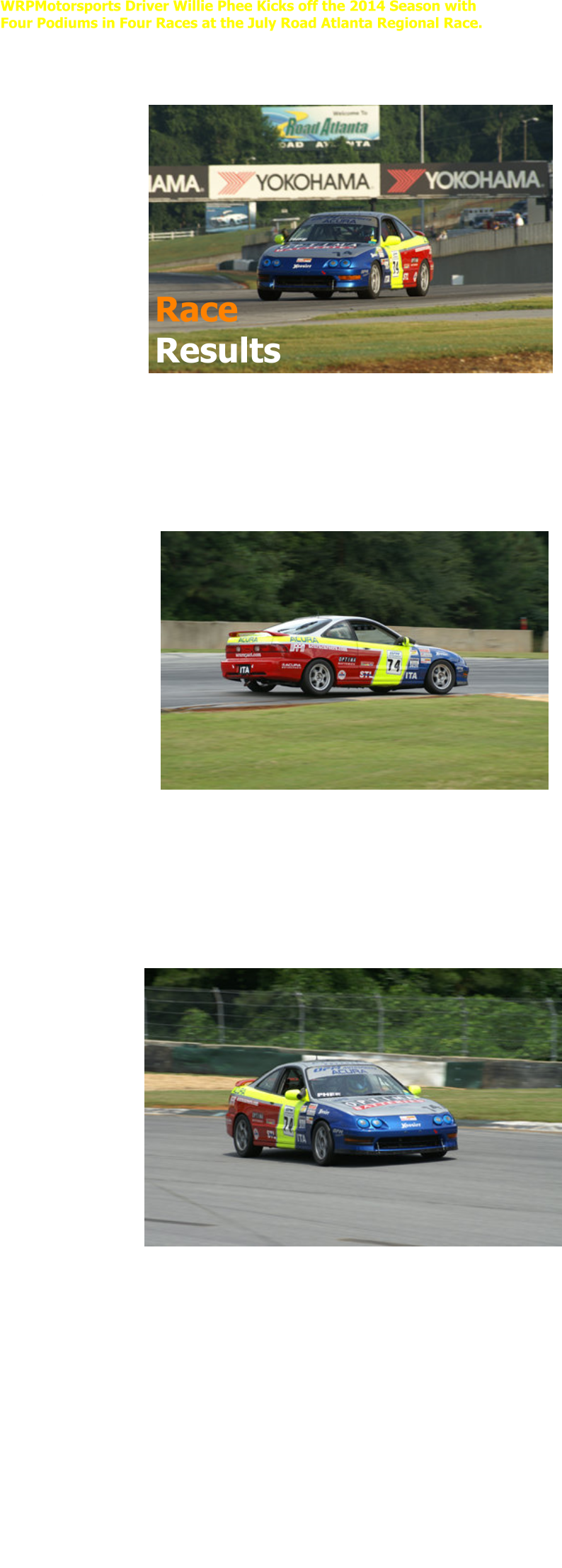 WRPMotorsports Driver Willie Phee Kicks off the 2014 Season with  Four Podiums in Four Races at the July Road Atlanta Regional Race.   July 12-13, 2014 � Road Atlanta, Braselton, Georgia  WRPMotorsports driver Willie Phee would finish 2nd in both Carolina Pro Cup  Series Races (CCPS) and 3rd in both SCCA ITA Regional Races.  Phee would qualify on the pole for the Saturday ITA race and  2nd in class for the  CCPS Race.    �It was great to get a  pole and a 2nd place  start after being out of  the car since the  September races last  year at Barber  Motorsports Park� said  Phee.   In race one Phee would  be unable to start from pole position due to some last minute changes suspension settings on the car and would start last on the field.    �The team wanted to make some changes and unfortunately I was late to the  grid and ended up catching the tail end of the field as they were entering turn  10.  I knew I would have to be patient and try to work my way through the field  but ended up getting hung up a couple of times in turn 10 with slower traffic�  said Phee.   Phee would end up finishing 3rd in class and 12th overall after  starting last in the 27 car field.   In the afternoon 45  minute CCPS race Phee would start 2nd in class  and 3rd overall.  The  CCPS race format was  different from the Pro-IT  format that the Atlanta  Region normally runs in that it included a mandatory 2 minute pit  stop.   �The pit stop added an  element that required a  strategy of determining  when the best time to pit  would be. I decided to pit whenever traffic became an issue and caused my lap times to increase� said Phee.  �It actually worked out and when I caught lapped traffic I was able to make my pit  stop and come out ahead of the 2nd place car�.  Phee would go on to finish 2nd in class and 3rd overall at the end of the race.  For the Sunday races Phee would qualify 2nd in class and 12th overall for the ITA  race, and 2nd in class and 5th overall for the CCPS race.  At the start of the CCPS race Phee would maintain his 5th place position for the  first 5 laps but dropped back to 10th by lap 7.  �I was keeping a good pace and  had the leaders in sight but I missed a couple of shifts and that dropped me  back.  I decided to go ahead and make my pit stop on lap 8 and would  try to make up some  time with a clear track�  said Phee.  Phee would end up dropping back to 23rd after the pit stop but would eventually  fight back to 2nd in class and 2nd overall.  In the afternoon ITA race Phee would move up to 2nd in class for the first 4 laps and would have a good battle with his team-mate for the rest of the race.  �I had a good jump on the start and made up a couple of positions but got hung up with a slower ITS car for most of the race.  I had a faster pace through the turns but the ITS car had much more speed on the straights. That allowed my team-mate to get by me when I got balked in turn 10 on lap 5� said Phee.  Phee would finish just behind his team-mate for 3rd in class and 8th overall.   �Overall I�m really happy with 4 podiums in 4 races, especially after not being in  the car since September of last year.  It would have been nice to start on pole  for the first race but the team decided that we needed to make some changes  prior to the start and we were just late to the grid.  Next time we�ll have all the  changes sorted out early enough to avoid that problem in the future� said Phee.  The next race is scheduled for August 2-3, 2014 back at Road Atlanta for the  NASA Championship Qualifier.     The WRPMotorsports team is sponsored by Optima Batteries, Sparco USA and  OPM Autosports.    Photos courtesy of Motorsports Photography by Clark McInnis   Race  Results